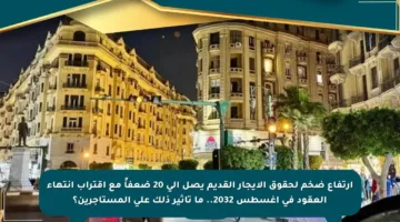ارتفاع ضخم لحقوق الإيجار القديم يصل إلى 20 ضعفاً مع اقتراب انتهاء العقود في أغسطس 2032.. ما تأثير ذلك على المستأجرين؟